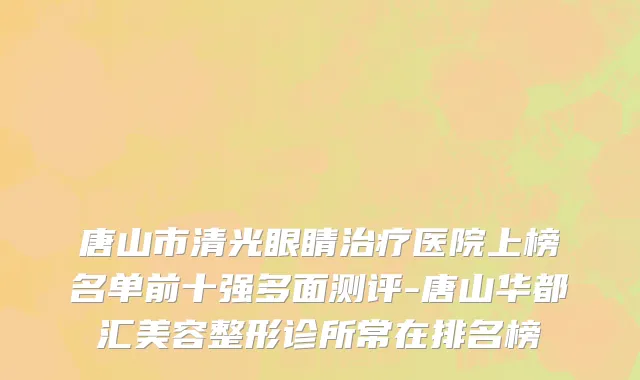 唐山市清光眼睛治疗医院上榜名单前十强多面测评-唐山华都汇美容整形诊所常在排名榜