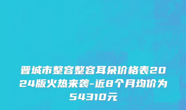 晋城市整容整容耳朵价格表2024版火热来袭-近8个月均价为54310元