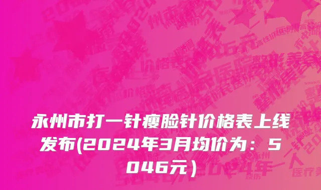永州市打一针瘦脸针价格表上线发布(2024年3月均价为：5046元）