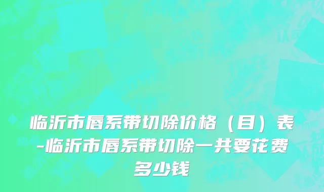 临沂市唇系带切除价格（目）表-临沂市唇系带切除一共要花费多少钱