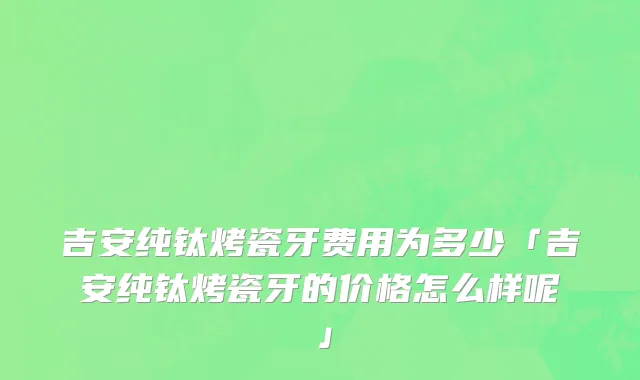 吉安纯钛烤瓷牙费用为多少「吉安纯钛烤瓷牙的价格怎么样呢」