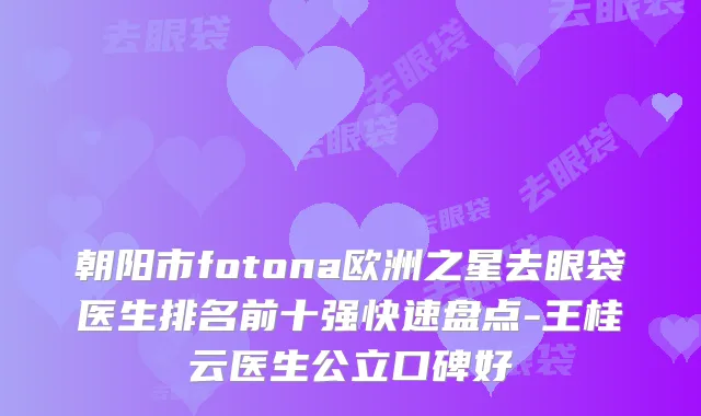 朝阳市fotona欧洲之星去眼袋医生排名前十强快速盘点-王桂云医生公立口碑好