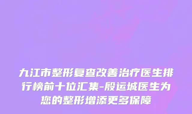 九江市整形复查改善治疗医生排行榜前十位汇集-殷运城医生为您的整形增添更多保障