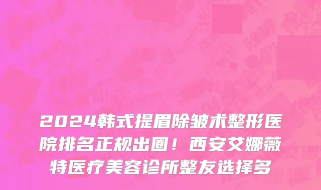 2024韩式提眉除皱术整形医院排名正规出圈!西安艾娜薇特医疗美容诊所整友选择多