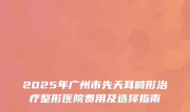2025年广州市先天耳畸形治疗整形医院费用及选择指南