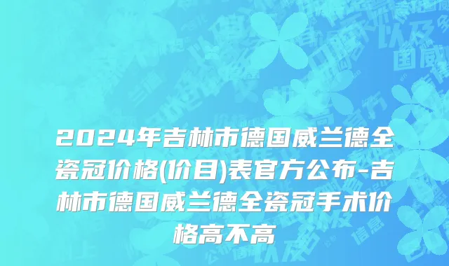 2024年吉林市德国威兰德全瓷冠价格(价目)表官方公布-吉林市德国威兰德全瓷冠手术价格高不高