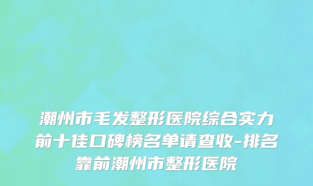 潮州市毛发整形医院综合实力前十佳口碑榜名单请查收-排名靠前潮州市整形医院