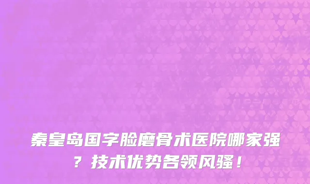 秦皇岛国字脸磨骨术医院哪家强？技术优势各领风骚！