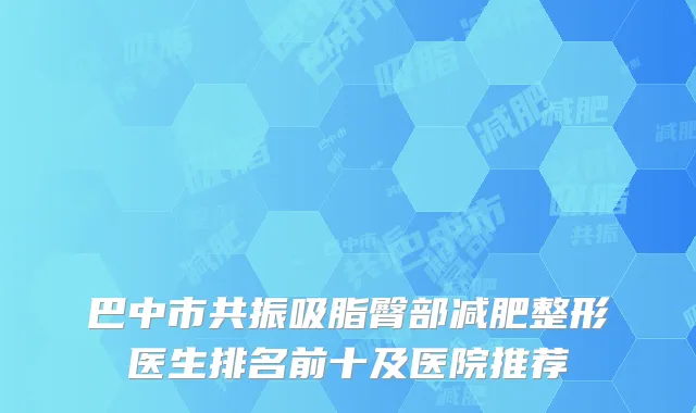 巴中市共振吸脂臀部减肥整形医生排名前十及医院推荐