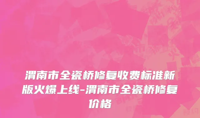 渭南市全瓷桥修复收费标准新版火爆上线-渭南市全瓷桥修复价格