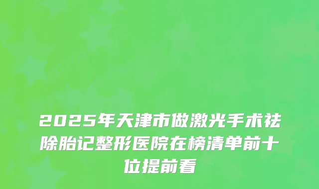 2025年天津市做激光手术祛除胎记整形医院在榜清单前十位提前看