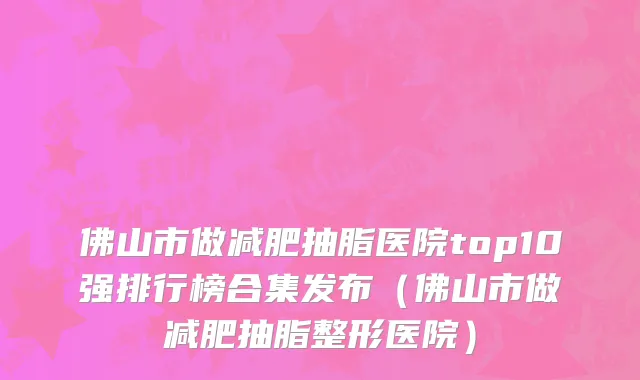 佛山市做减肥抽脂医院top10强排行榜合集发布（佛山市做减肥抽脂整形医院）