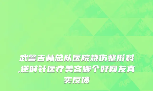 武警吉林总队医院烧伤整形科,逆时针医疗美容哪个好网友真实反馈