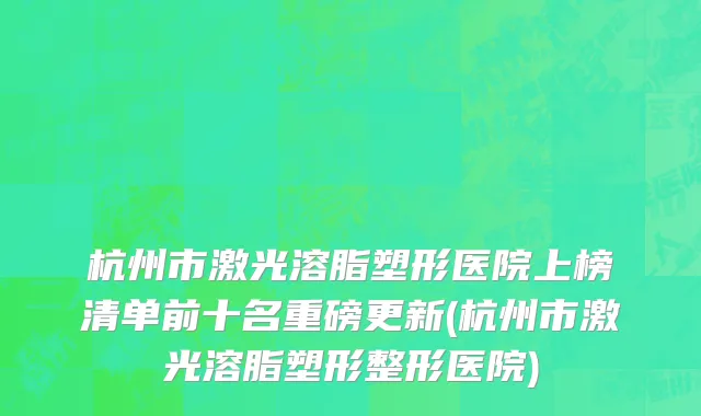 杭州市激光溶脂塑形医院上榜清单前十名重磅更新(杭州市激光溶脂塑形整形医院)