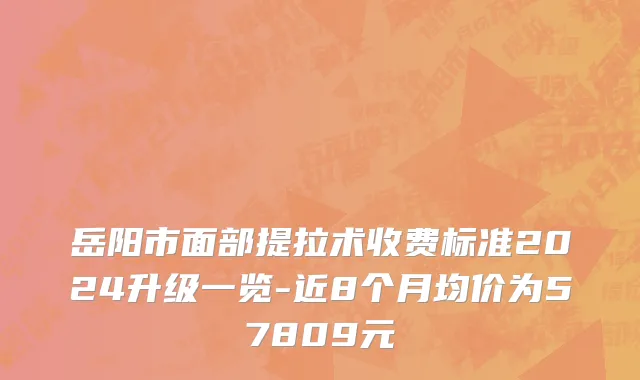 岳阳市面部提拉术收费标准2024升级一览-近8个月均价为57809元
