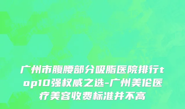 广州市腹腰部分吸脂医院排行top10强权威之选-广州美伦医疗美容收费标准并不高