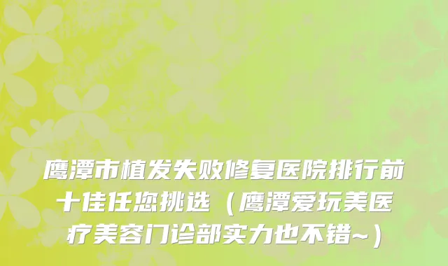 鹰潭市植发失败修复医院排行前十佳任您挑选（鹰潭爱玩美医疗美容门诊部实力也不错~）