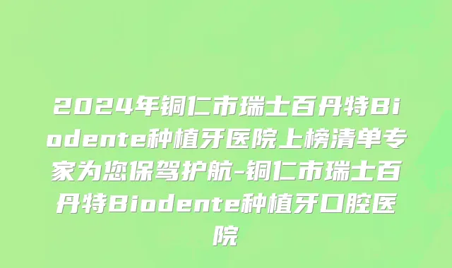 2024年铜仁市瑞士百丹特Biodente种植牙医院上榜清单专家为您保驾护航-铜仁市瑞士百丹特Biodente种植牙口腔医院