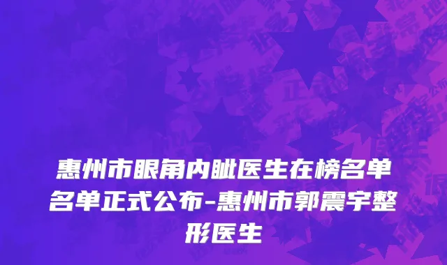 惠州市眼角内眦医生在榜名单名单正式公布-惠州市郭震宇整形医生
