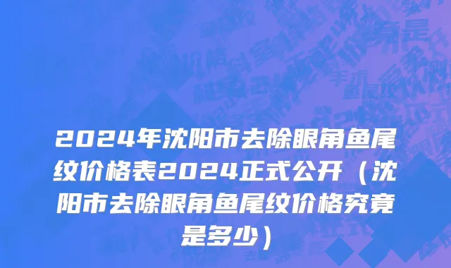 2024年沈阳市去除眼角鱼尾纹价格表2024正式公开（沈阳市去除眼角鱼尾纹价格究竟是多少）