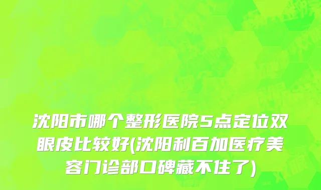 沈阳市哪个整形医院5点定位双眼皮比较好(沈阳利百加医疗美容门诊部口碑藏不住了)