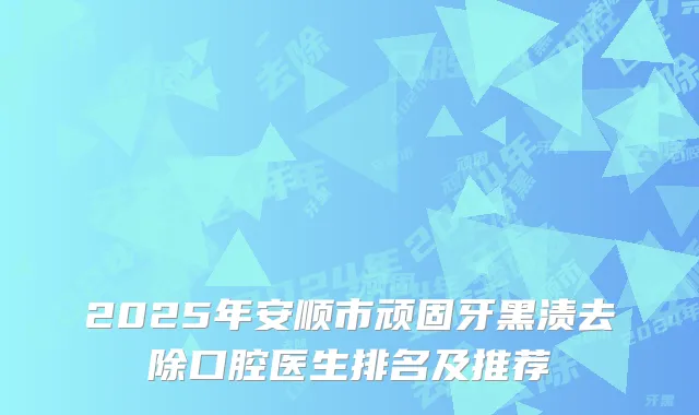 2025年安顺市顽固牙黑渍去除口腔医生排名及推荐