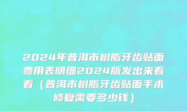 2024年普洱市树脂牙齿贴面费用表明细2024版发出来看看（普洱市树脂牙齿贴面手术修复需要多少钱）