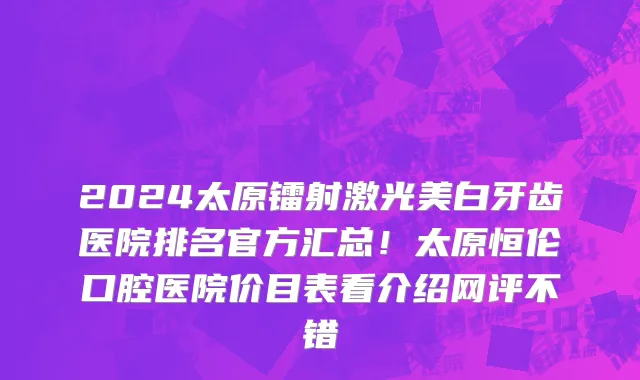 2024太原镭射激光美白牙齿医院排名官方汇总!太原恒伦口腔医院价目表看介绍网评不错