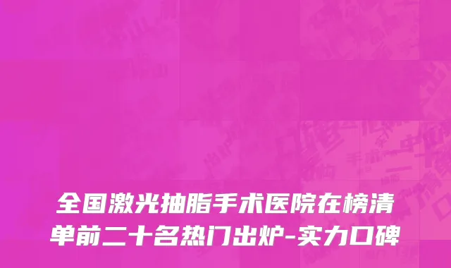 全国激光抽脂手术医院在榜清单前二十名热门出炉-实力口碑