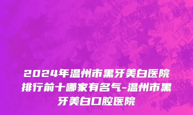 2024年温州市黑牙美白医院排行前十哪家有名气-温州市黑牙美白口腔医院
