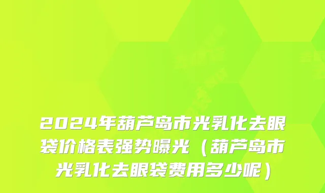 2024年葫芦岛市光乳化去眼袋价格表强势曝光（葫芦岛市光乳化去眼袋费用多少呢）