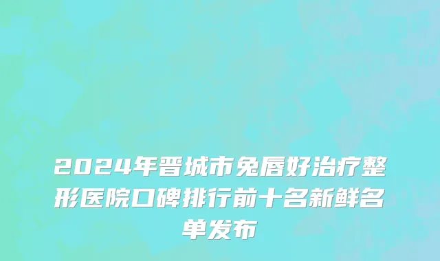 2024年晋城市兔唇好治疗整形医院口碑排行前十名新鲜名单发布