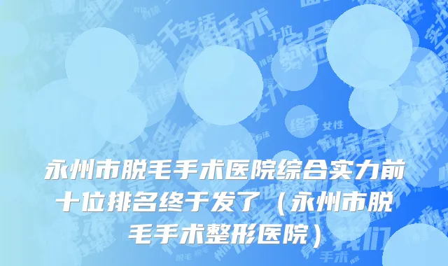 永州市脱毛手术医院综合实力前十位排名终于发了（永州市脱毛手术整形医院）