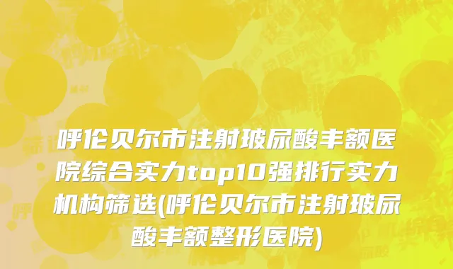 呼伦贝尔市注射玻尿酸丰额医院综合实力top10强排行实力机构筛选(呼伦贝尔市注射玻尿酸丰额整形医院)