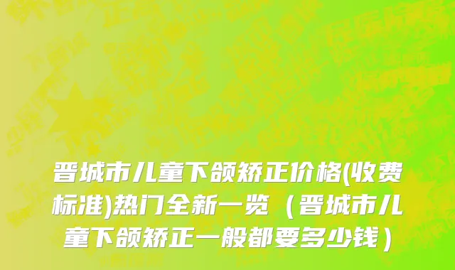 晋城市儿童下颌矫正价格(收费标准)热门全新一览（晋城市儿童下颌矫正一般都要多少钱）