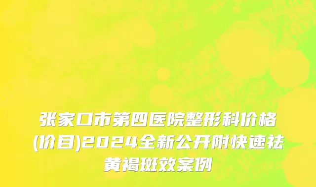 张家口市第四医院整形科价格(价目)2024全新公开附快速祛黄褐斑效案例