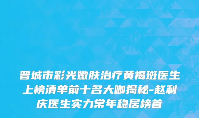 晋城市彩光嫩肤治疗黄褐斑医生上榜清单前十名大咖揭秘-赵利庆医生实力常年稳居榜首