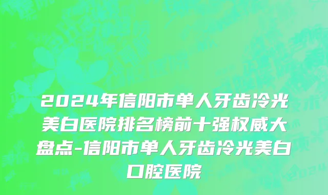 2024年信阳市单人牙齿冷光美白医院排名榜前十强权威大盘点-信阳市单人牙齿冷光美白口腔医院