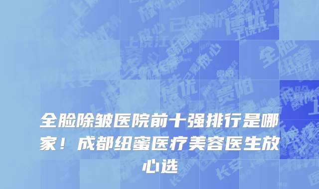 全脸除皱医院前十强排行是哪家!成都纽蜜医疗美容医生放心选