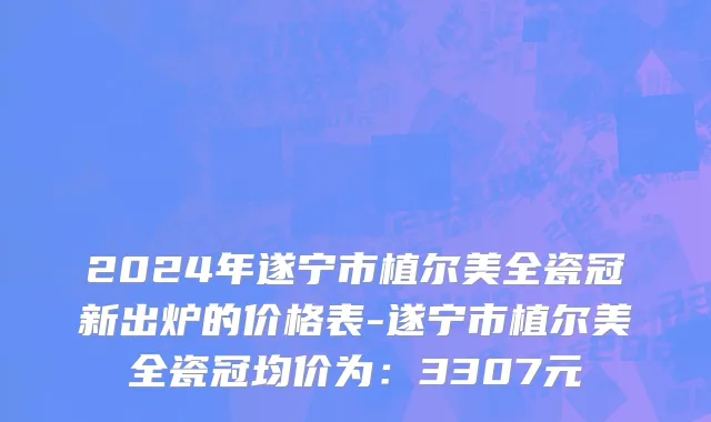 2024年遂宁市植尔美全瓷冠新出炉的价格表-遂宁市植尔美全瓷冠均价为：3307元