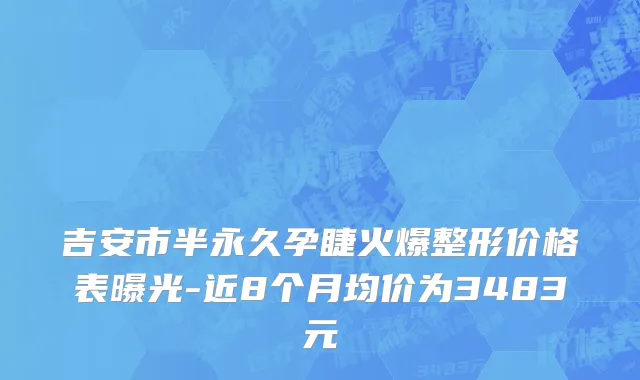 吉安市半永久孕睫火爆整形价格表曝光-近8个月均价为3483元