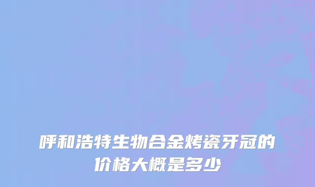 呼和浩特生物合金烤瓷牙冠的价格大概是多少