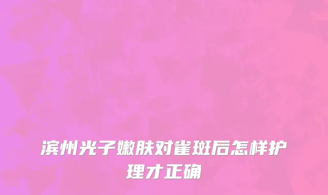 滨州光子嫩肤对雀斑后怎样护理才正确