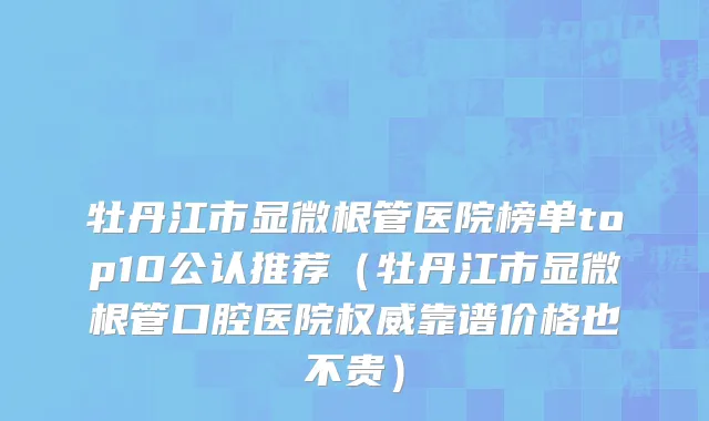 牡丹江市显微根管医院榜单top10公认推荐（牡丹江市显微根管口腔医院权威靠谱价格也不贵）