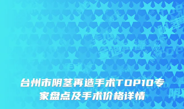 台州市阴茎再造手术TOP10专家盘点及手术价格详情
