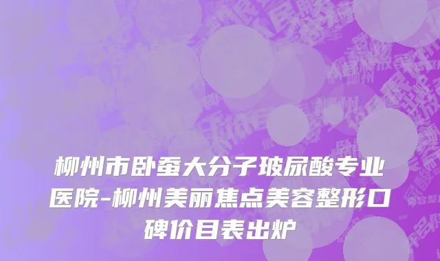 柳州市卧蚕大分子玻尿酸专业医院-柳州美丽焦点美容整形口碑价目表出炉