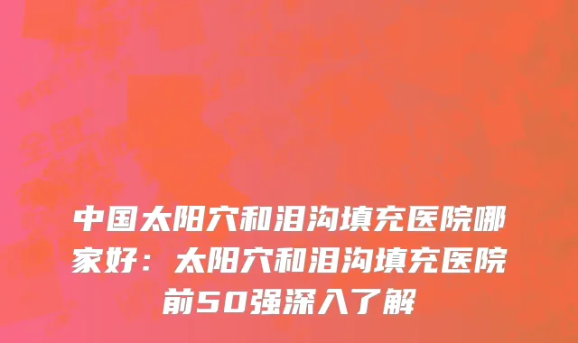 中国太阳穴和泪沟填充医院哪家好：太阳穴和泪沟填充医院前50强深入了解