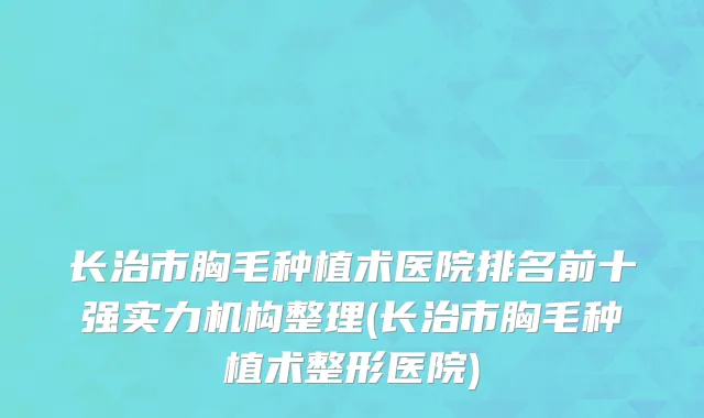 长治市胸毛种植术医院排名前十强实力机构整理(长治市胸毛种植术整形医院)