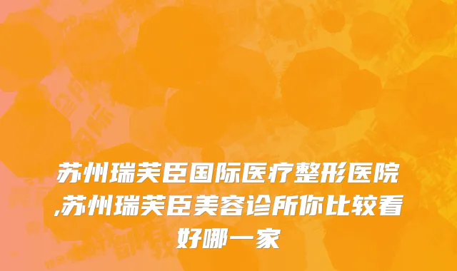 苏州瑞芙臣国际医疗整形医院,苏州瑞芙臣美容诊所你比较看好哪一家