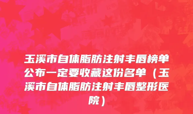 玉溪市自体脂肪注射丰唇榜单公布一定要收藏这份名单（玉溪市自体脂肪注射丰唇整形医院）